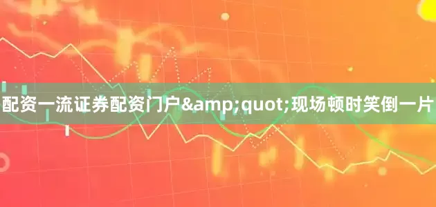 配资一流证券配资门户&quot;现场顿时笑倒一片