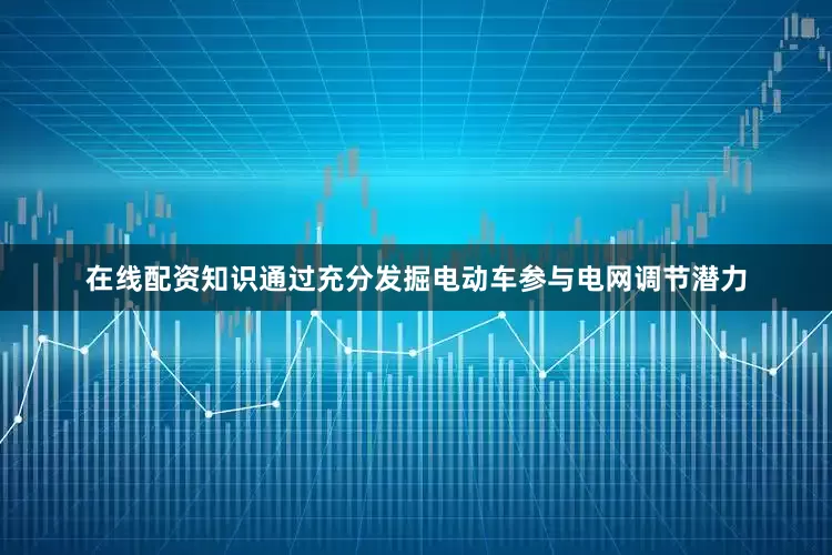在线配资知识通过充分发掘电动车参与电网调节潜力
