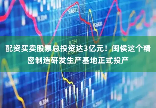 配资买卖股票总投资达3亿元！闽侯这个精密制造研发生产基地正式投产