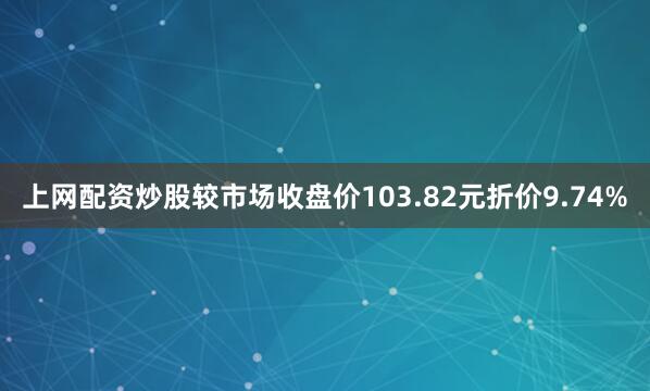 上网配资炒股较市场收盘价103.82元折价9.74%