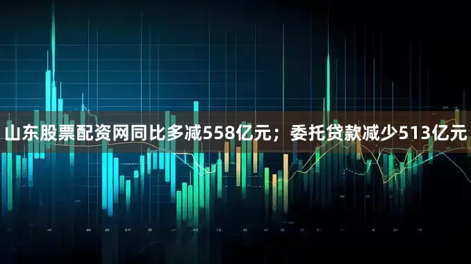 山东股票配资网同比多减558亿元；委托贷款减少513亿元