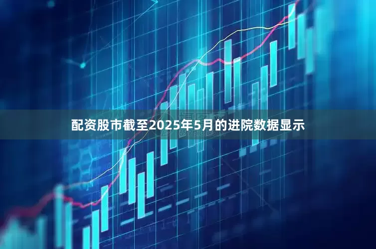 配资股市截至2025年5月的进院数据显示