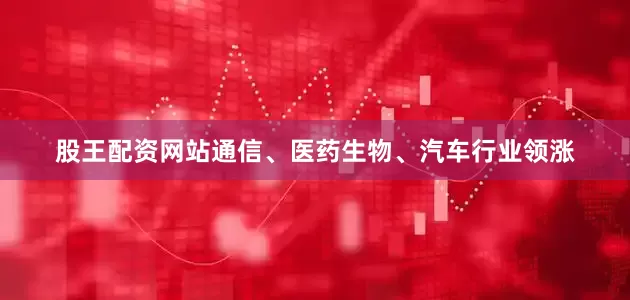 股王配资网站通信、医药生物、汽车行业领涨