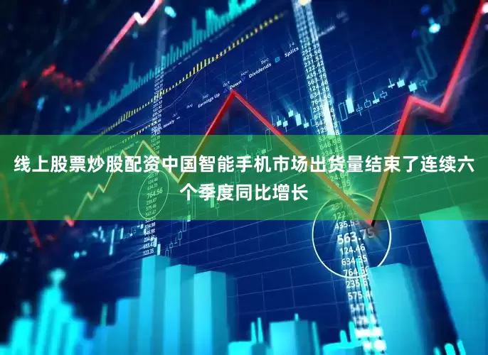 线上股票炒股配资中国智能手机市场出货量结束了连续六个季度同比增长