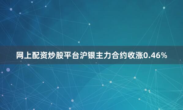 网上配资炒股平台沪银主力合约收涨0.46%