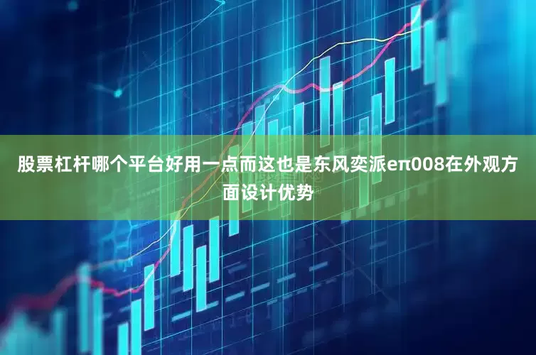 股票杠杆哪个平台好用一点而这也是东风奕派eπ008在外观方面设计优势
