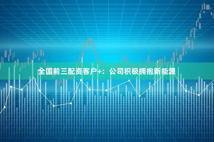 全国前三配资客户+：公司积极拥抱新能源