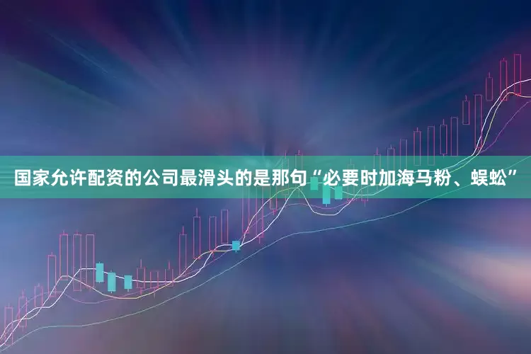 国家允许配资的公司最滑头的是那句“必要时加海马粉、蜈蚣”