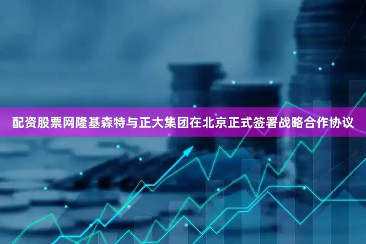 配资股票网隆基森特与正大集团在北京正式签署战略合作协议