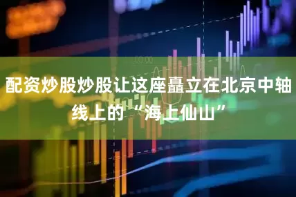 配资炒股炒股让这座矗立在北京中轴线上的 “海上仙山”